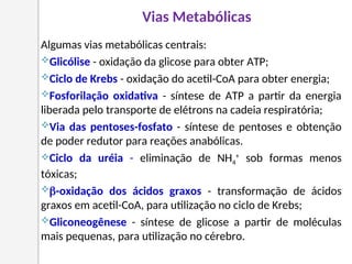Algumas vias metabólicas centrais:
Glicólise - oxidação da glicose para obter ATP;
Ciclo de Krebs - oxidação do acetil-CoA para obter energia;
Fosforilação oxidativa - síntese de ATP a partir da energia
liberada pelo transporte de elétrons na cadeia respiratória;
Via das pentoses-fosfato - síntese de pentoses e obtenção
de poder redutor para reações anabólicas.
Ciclo da uréia - eliminação de NH4
+
sob formas menos
tóxicas;
-oxidação dos ácidos graxos - transformação de ácidos
graxos em acetil-CoA, para utilização no ciclo de Krebs;
Gliconeogênese - síntese de glicose a partir de moléculas
mais pequenas, para utilização no cérebro.
Vias Metabólicas
 