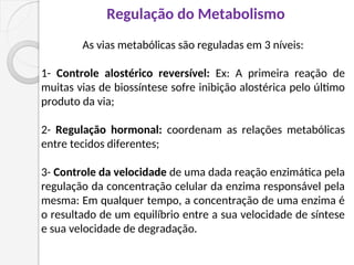 As vias metabólicas são reguladas em 3 níveis:
1- Controle alostérico reversível: Ex: A primeira reação de
muitas vias de biossíntese sofre inibição alostérica pelo último
produto da via;
2- Regulação hormonal: coordenam as relações metabólicas
entre tecidos diferentes;
3- Controle da velocidade de uma dada reação enzimática pela
regulação da concentração celular da enzima responsável pela
mesma: Em qualquer tempo, a concentração de uma enzima é
o resultado de um equilíbrio entre a sua velocidade de síntese
e sua velocidade de degradação.
Regulação do Metabolismo
 