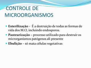 CONTROLE DE
MICROORGANISMOS
 Esterilização - É a destruição de todas as formas de
vida dos M.O, incluindo endosporos.
 Pasteurização – processo utilizado para destruir os
microrganismos patógenos ali presente
 Ebulição – só mata células vegetativas
 