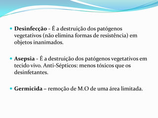  Desinfecção - É a destruição dos patógenos
vegetativos (não elimina formas de resistência) em
objetos inanimados.
 Asepsia - É a destruição dos patógenos vegetativos em
tecido vivo. Anti-Sépticos: menos tóxicos que os
desinfetantes.
 Germicida – remoção de M.O de uma área limitada.
 