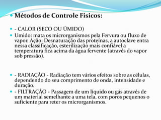  Métodos de Controle Fisicos:
 - CALOR (SECO OU ÚMIDO)
 Umido: mata os microrganismos pela Fervura ou fluxo de
vapor. Ação: Desnaturação das proteínas, a autoclave entra
nessa classificação, esterilização mais confiável a
temperatura fica acima da água fervente (através do vapor
sob pressão).
 - RADIAÇÃO - Radiação tem vários efeitos sobre as células,
dependendo do seu comprimento de onda, intensidade e
duração.
 - FILTRAÇÃO - Passagem de um líquido ou gás através de
um material semelhante a uma tela, com poros pequenos o
suficiente para reter os microrganismos.
 
