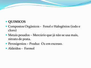  QUIMICOS
 Compostos Orgânicos - Fenol e Halogênios (iodo e
cloro)
 Metais pesados – Mercúrio que já não se usa mais,
nitrato de prata.
 Peroxigenios – Produz O2 em excesso.
 Aldeídos - Formol
 