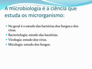 A microbiologia é a ciência que
estuda os microrganismo:
 No geral é o estudo das bactérias dos fungos e dos
vírus.
 Bacteriologia: estudo das bactérias.
 Virologia: estudo dos vírus.
 Micologia: estudo dos fungos.
 