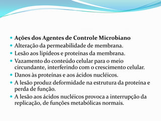  Ações dos Agentes de Controle Microbiano
 Alteração da permeabilidade de membrana.
 Lesão aos lipídeos e proteínas da membrana.
 Vazamento do conteúdo celular para o meio
circundante, interferindo com o crescimento celular.
 Danos às proteínas e aos ácidos nucléicos.
 A lesão produz deformidade na estrutura da proteína e
perda de função.
 A lesão aos ácidos nucléicos provoca a interrupção da
replicação, de funções metabólicas normais.
 