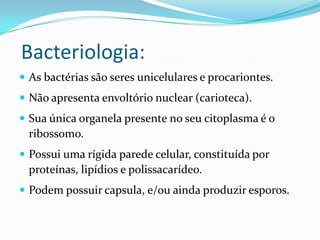 Bacteriologia:
 As bactérias são seres unicelulares e procariontes.
 Não apresenta envoltório nuclear (carioteca).
 Sua única organela presente no seu citoplasma é o
ribossomo.
 Possui uma rígida parede celular, constituída por
proteínas, lipídios e polissacarídeo.
 Podem possuir capsula, e/ou ainda produzir esporos.
 