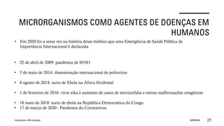 MICRORGANISMOS COMO AGENTES DE DOENÇAS EM
HUMANOS
Introdução a Microbilogia 16/09/2024 25
• Em 2020 foi a sexta vez na história desse milénio que uma Emergência de Saúde Pública de
Importância Internacional é declarada.
• 25 de abril de 2009: pandemia de H1N1
• 5 de maio de 2014: disseminação internacional de poliovírus
• 8 agosto de 2014: surto de Ebola na África Ocidental
• 1 de fevereiro de 2016: vírus zika e aumento de casos de microcefalia e outras malformações congênitas
• 18 maio de 2018: surto de ebola na República Democrática do Congo
• 17 de março de 2020 : Pandemia do Coronavírus
 