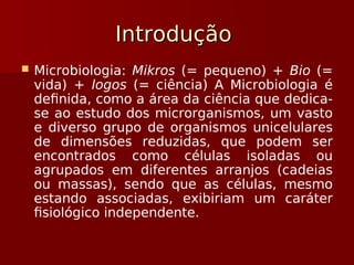 Introdução
Introdução
 Microbiologia: Mikros (= pequeno) + Bio (=
vida) + logos (= ciência) A Microbiologia é
definida, como a área da ciência que dedica-
se ao estudo dos microrganismos, um vasto
e diverso grupo de organismos unicelulares
de dimensões reduzidas, que podem ser
encontrados como células isoladas ou
agrupados em diferentes arranjos (cadeias
ou massas), sendo que as células, mesmo
estando associadas, exibiriam um caráter
fisiológico independente.
 