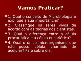 Vamos Praticar?
 1. Qual o conceito de Microbiologia e
explique a sua importância?
 2. Classifique os seres vivos de
acordo com as teorias dos cientistas.
 3. Qual a diferença entre a célula
procariótica e a célula eucariótica?
 4. Qual o único microorganismo que
não possui célula, chamado de
acelular? Fale sobre ele.
 