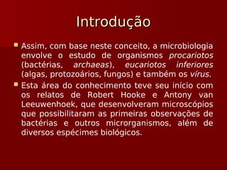 Introdução
Introdução
 Assim, com base neste conceito, a microbiologia
envolve o estudo de organismos procariotos
(bactérias, archaeas), eucariotos inferiores
(algas, protozoários, fungos) e também os vírus.
 Esta área do conhecimento teve seu início com
os relatos de Robert Hooke e Antony van
Leeuwenhoek, que desenvolveram microscópios
que possibilitaram as primeiras observações de
bactérias e outros microrganismos, além de
diversos espécimes biológicos.
 