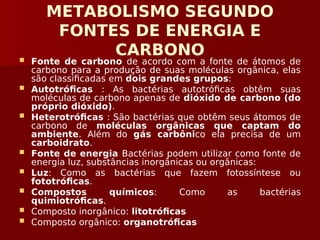 METABOLISMO SEGUNDO
FONTES DE ENERGIA E
CARBONO
 Fonte de carbono de acordo com a fonte de átomos de
carbono para a produção de suas moléculas orgânica, elas
são classificadas em dois grandes grupos:
 Autotróficas : As bactérias autotróficas obtêm suas
moléculas de carbono apenas de dióxido de carbono (do
próprio dióxido).
 Heterotróficas : São bactérias que obtêm seus átomos de
carbono de moléculas orgânicas que captam do
ambiente. Além do gás carbônico ela precisa de um
carboidrato.
 Fonte de energia Bactérias podem utilizar como fonte de
energia luz, substâncias inorgânicas ou orgânicas:
 Luz: Como as bactérias que fazem fotossíntese ou
fototróficas.
 Compostos químicos: Como as bactérias
quimiotróficas.
 Composto inorgânico: litotróficas
 Composto orgânico: organotróficas
 