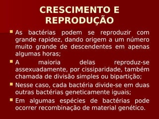 CRESCIMENTO E
REPRODUÇÃO
 As bactérias podem se reproduzir com
grande rapidez, dando origem a um número
muito grande de descendentes em apenas
algumas horas;
 A maioria delas reproduz-se
assexuadamente, por cissiparidade, também
chamada de divisão simples ou bipartição;
 Nesse caso, cada bactéria divide-se em duas
outras bactérias geneticamente iguais;
 Em algumas espécies de bactérias pode
ocorrer recombinação de material genético.
 