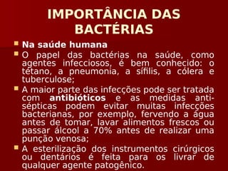 IMPORTÂNCIA DAS
BACTÉRIAS
 Na saúde humana
 O papel das bactérias na saúde, como
agentes infecciosos, é bem conhecido: o
tétano, a pneumonia, a sífilis, a cólera e
tuberculose;
 A maior parte das infecções pode ser tratada
com antibióticos e as medidas anti-
sépticas podem evitar muitas infecções
bacterianas, por exemplo, fervendo a água
antes de tomar, lavar alimentos frescos ou
passar álcool a 70% antes de realizar uma
punção venosa;
 A esterilização dos instrumentos cirúrgicos
ou dentários é feita para os livrar de
qualquer agente patogênico.
 