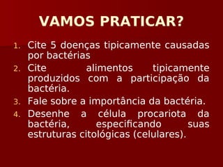 VAMOS PRATICAR?
1. Cite 5 doenças tipicamente causadas
por bactérias
2. Cite alimentos tipicamente
produzidos com a participação da
bactéria.
3. Fale sobre a importância da bactéria.
4. Desenhe a célula procariota da
bactéria, especificando suas
estruturas citológicas (celulares).
 