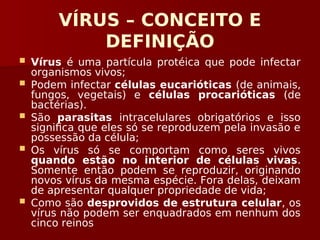 VÍRUS – CONCEITO E
DEFINIÇÃO
 Vírus é uma partícula protéica que pode infectar
organismos vivos;
 Podem infectar células eucarióticas (de animais,
fungos, vegetais) e células procarióticas (de
bactérias).
 São parasitas intracelulares obrigatórios e isso
significa que eles só se reproduzem pela invasão e
possessão da célula;
 Os vírus só se comportam como seres vivos
quando estão no interior de células vivas.
Somente então podem se reproduzir, originando
novos vírus da mesma espécie. Fora delas, deixam
de apresentar qualquer propriedade de vida;
 Como são desprovidos de estrutura celular, os
vírus não podem ser enquadrados em nenhum dos
cinco reinos
 