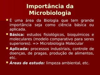 Importância da
Microbiologia
 É uma área da Biologia que tem grande
importância seja como ciência básica ou
aplicada.
 Básica: estudos fisiológicos, bioquímicos e
moleculares (modelo comparativo para seres
superiores). => Microbiologia Molecular
 Aplicada: processos industriais, controle de
doenças, de pragas, produção de alimentos,
etc.
 Áreas de estudo: limpeza ambiental, etc.
 