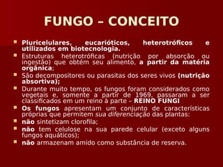 FUNGO – CONCEITO
 Pluricelulares, eucarióticos, heterotróficos e
utilizados em biotecnologia.
 Estruturas heterotróficas (nutrição por absorção ou
ingestão) que obtém seu alimento, a partir da matéria
orgânica;
 São decompositores ou parasitas dos seres vivos (nutrição
absortiva);
 Durante muito tempo, os fungos foram considerados como
vegetais e, somente a partir de 1969, passaram a ser
classificados em um reino à parte – REINO FUNGI
 Os fungos apresentam um conjunto de características
próprias que permitem sua diferenciação das plantas:
 não sintetizam clorofila;
 não tem celulose na sua parede celular (exceto alguns
fungos aquáticos);
 não armazenam amido como substância de reserva.
 