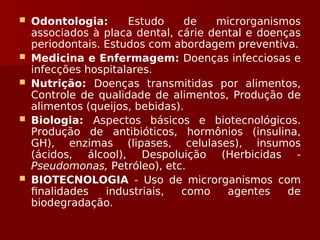  Odontologia: Estudo de microrganismos
associados à placa dental, cárie dental e doenças
periodontais. Estudos com abordagem preventiva.
 Medicina e Enfermagem: Doenças infecciosas e
infecções hospitalares.
 Nutrição: Doenças transmitidas por alimentos,
Controle de qualidade de alimentos, Produção de
alimentos (queijos, bebidas).
 Biologia: Aspectos básicos e biotecnológicos.
Produção de antibióticos, hormônios (insulina,
GH), enzimas (lipases, celulases), insumos
(ácidos, álcool), Despoluição (Herbicidas -
Pseudomonas, Petróleo), etc.
 BIOTECNOLOGIA - Uso de microrganismos com
finalidades industriais, como agentes de
biodegradação.
 