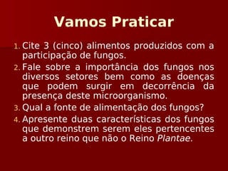 Vamos Praticar
1. Cite 3 (cinco) alimentos produzidos com a
participação de fungos.
2. Fale sobre a importância dos fungos nos
diversos setores bem como as doenças
que podem surgir em decorrência da
presença deste microorganismo.
3. Qual a fonte de alimentação dos fungos?
4. Apresente duas características dos fungos
que demonstrem serem eles pertencentes
a outro reino que não o Reino Plantae.
 