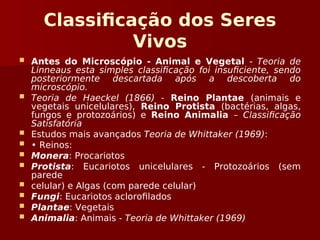 Classificação dos Seres
Vivos
 Antes do Microscópio - Animal e Vegetal - Teoria de
Linneaus esta simples classificação foi insuficiente, sendo
posteriormente descartada após a descoberta do
microscópio.
 Teoria de Haeckel (1866) - Reino Plantae (animais e
vegetais unicelulares), Reino Protista (bactérias, algas,
fungos e protozoários) e Reino Animalia – Classificação
Satisfatória
 Estudos mais avançados Teoria de Whittaker (1969):
 • Reinos:
 Monera: Procariotos
 Protista: Eucariotos unicelulares - Protozoários (sem
parede
 celular) e Algas (com parede celular)
 Fungi: Eucariotos aclorofilados
 Plantae: Vegetais
 Animalia: Animais - Teoria de Whittaker (1969)
 