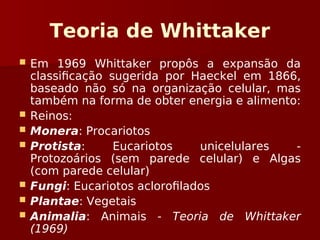 Teoria de Whittaker
 Em 1969 Whittaker propôs a expansão da
classificação sugerida por Haeckel em 1866,
baseado não só na organização celular, mas
também na forma de obter energia e alimento:
 Reinos:
 Monera: Procariotos
 Protista: Eucariotos unicelulares -
Protozoários (sem parede celular) e Algas
(com parede celular)
 Fungi: Eucariotos aclorofilados
 Plantae: Vegetais
 Animalia: Animais - Teoria de Whittaker
(1969)
 