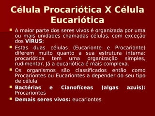 Célula Procariótica X Célula
Eucariótica
 A maior parte dos seres vivos é organizada por uma
ou mais unidades chamadas células, com exceção
dos VÍRUS;
 Estas duas células (Eucarionte e Procarionte)
diferem muito quanto a sua estrutura interna:
procariótica tem uma organização simples,
rudimentar. Já a eucariótica é mais complexa.
 Os organismos são classificados então como
Procariontes ou Eucariontes a depender do seu tipo
de célula
 Bactérias e Cianofíceas (algas azuis):
Procariontes
 Demais seres vivos: eucariontes
 