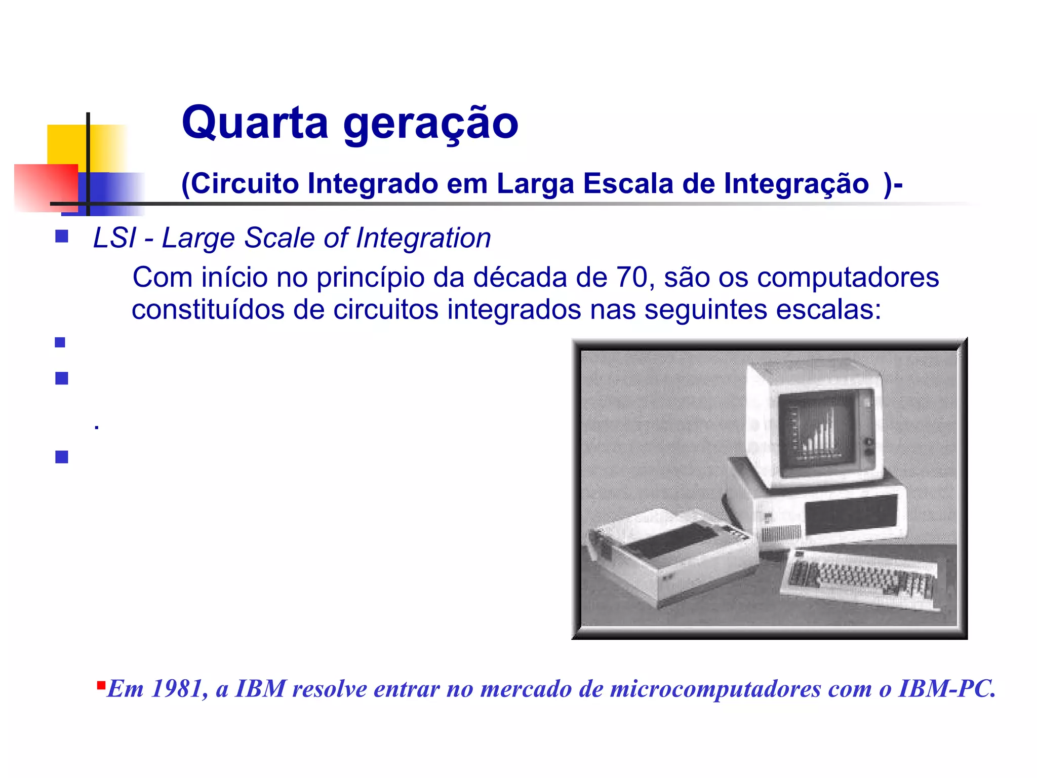 Quarta geração
              (Circuito Integrado em Larga Escala de Integração )-
n   LSI - Large Scale of Integration
       Com início no princípio da década de 70, são os computadores
      constituídos de circuitos integrados nas seguintes escalas:
n

n                                                         Transistor
    .
n




    n   Em 1981, a IBM resolve entrar no mercado de microcomputadores com o IBM-PC.
 