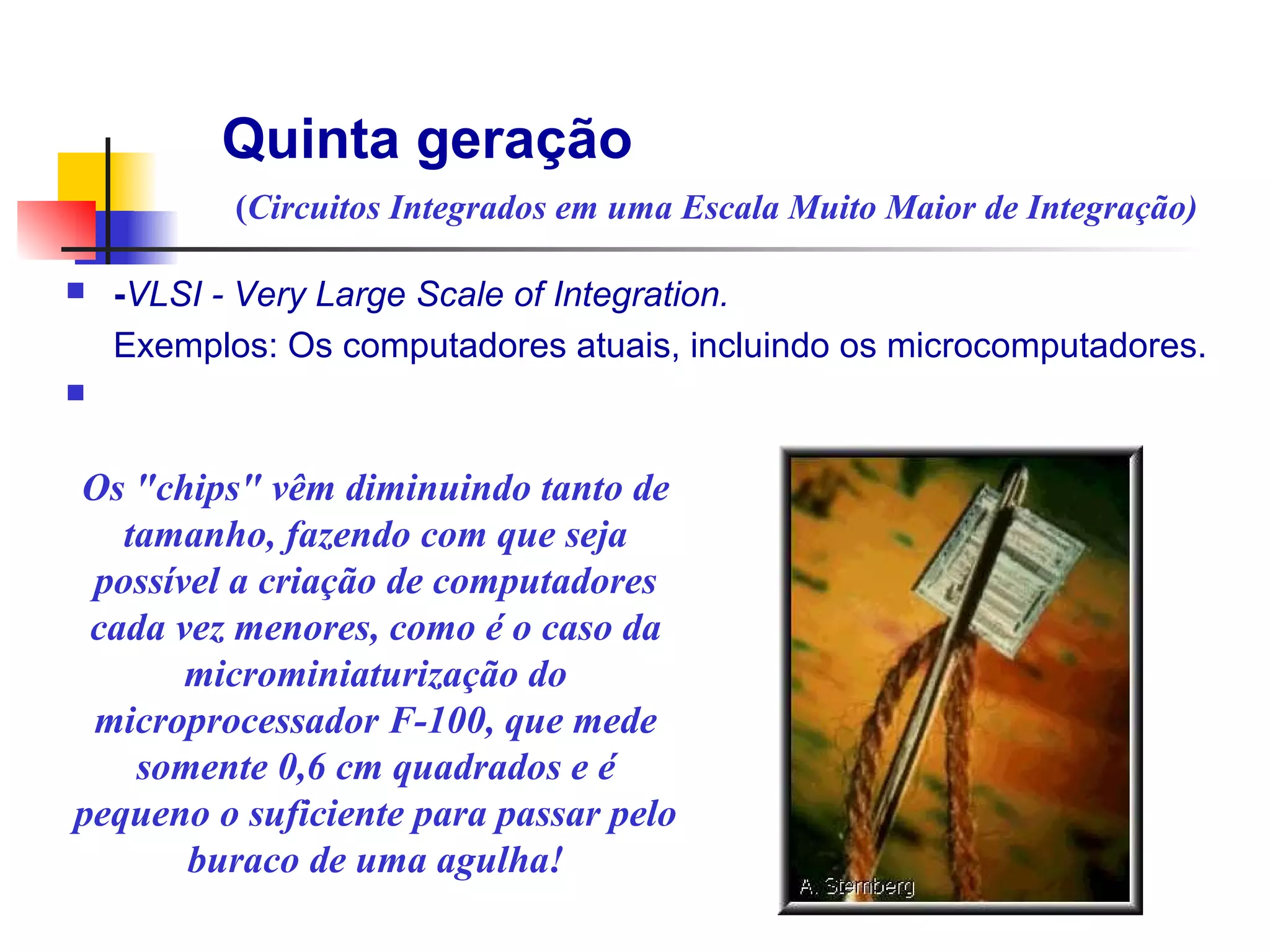 Quinta geração
           (Circuitos Integrados em uma Escala Muito Maior de Integração)

n   -VLSI - Very Large Scale of Integration.
    Exemplos: Os computadores atuais, incluindo os microcomputadores.
n

                                                   Transistor
Os "chips" vêm diminuindo tanto de
   tamanho, fazendo com que seja
 possível a criação de computadores
 cada vez menores, como é o caso da
       microminiaturização do
 microprocessador F-100, que mede
    somente 0,6 cm quadrados e é
pequeno o suficiente para passar pelo
       buraco de uma agulha!
 