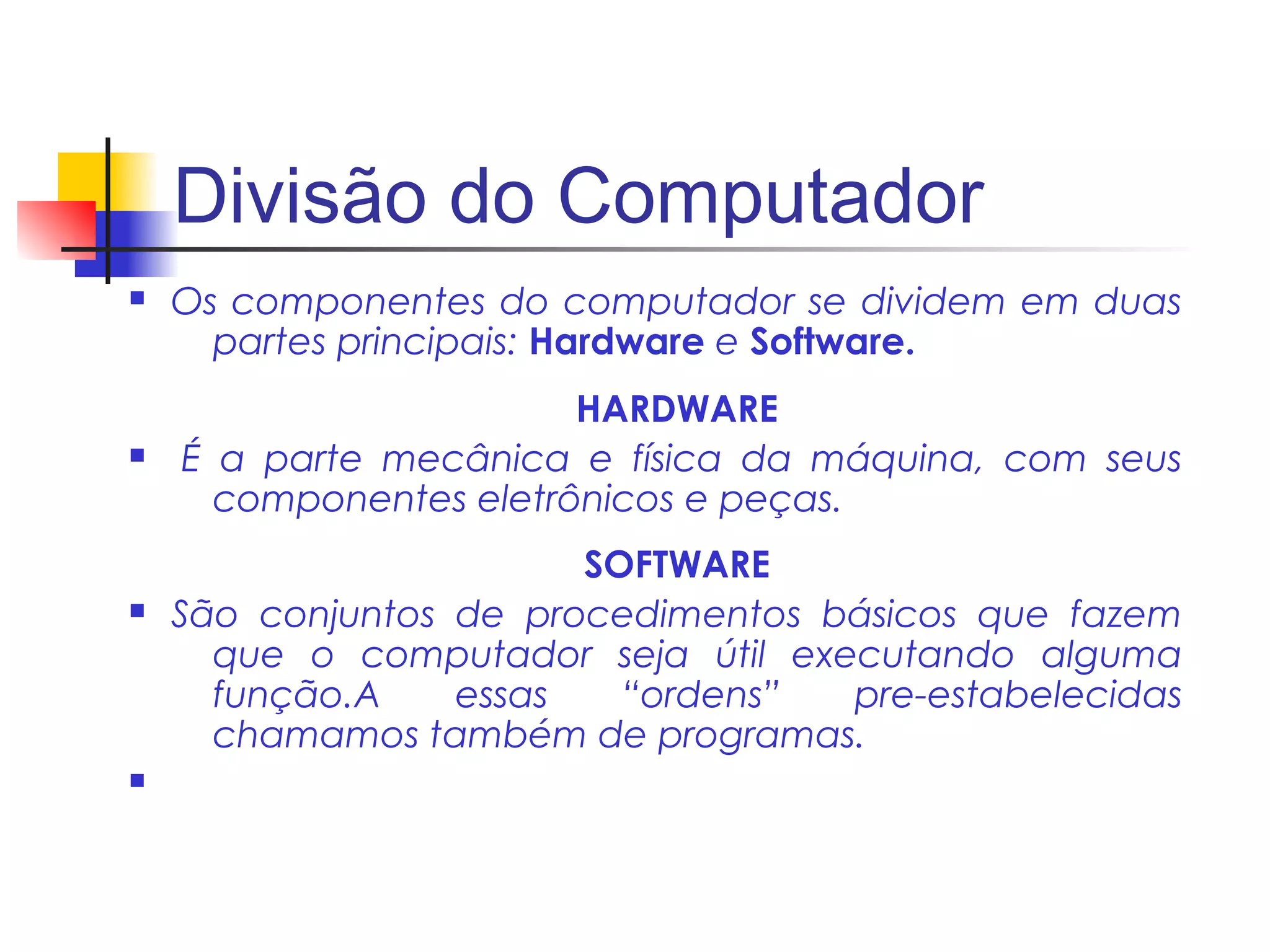 Divisão do Computador
n   Os componentes do computador se dividem em duas
      partes principais: Hardware e Software.
                        HARDWARE
n   É a parte mecânica e física da máquina, com seus
      componentes eletrônicos e peças.
                        SOFTWARE
n   São conjuntos de procedimentos básicos que fazem
      que o computador seja útil executando alguma
      função.A    essas   “ordens”  pre-estabelecidas
      chamamos também de programas.
n
 