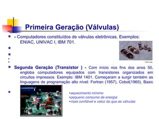 Primeira Geração (Válvulas)
n   - Computadores constituídos de válvulas eletrônicas. Exemplos:
       ENIAC, UNIVAC I, IBM 701.
n
n
n                                                        Transistor
n


n   Segunda Geração (Transistor ) - Com início nos fins dos anos 50,
      engloba computadores equipados com transistores organizados em
      circuitos impressos. Exemplo: IBM 1401. Começaram a surgir também as
      linguagens de programação alto nível: Fortran (1957), Cobol(1960), Basic
      (1964).
n                               •aquecimento mínimo
                                •pequeno consumo de energia
                                •mais confiável e veloz do que as válvulas
 