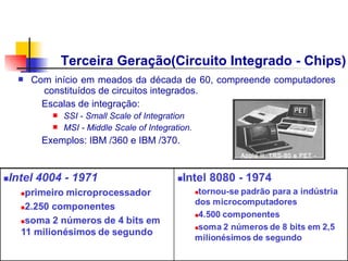 Terceira Geração(Circuito Integrado - Chips)
n   Com início em meados da década de 60, compreende computadores
      constituídos de circuitos integrados.
      Escalas de integração:
        n   SSI - Small Scale of Integration
        n   MSI - Middle Scale of Integration.   Transistor
      Exemplos: IBM /360 e IBM /370.
                                                 Apple II, TRS-80 e PET -
                                                 1977
 