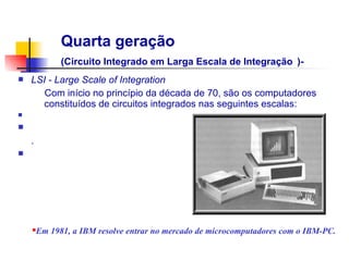 Quarta geração
              (Circuito Integrado em Larga Escala de Integração )-
n   LSI - Large Scale of Integration
       Com início no princípio da década de 70, são os computadores
      constituídos de circuitos integrados nas seguintes escalas:
n

n                                                         Transistor
    .
n




    n   Em 1981, a IBM resolve entrar no mercado de microcomputadores com o IBM-PC.
 