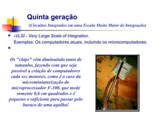 Quinta geração
           (Circuitos Integrados em uma Escala Muito Maior de Integração)

n   -VLSI - Very Large Scale of Integration.
    Exemplos: Os computadores atuais, incluindo os microcomputadores.
n

                                                   Transistor
Os "chips" vêm diminuindo tanto de
   tamanho, fazendo com que seja
 possível a criação de computadores
 cada vez menores, como é o caso da
       microminiaturização do
 microprocessador F-100, que mede
    somente 0,6 cm quadrados e é
pequeno o suficiente para passar pelo
       buraco de uma agulha!
 