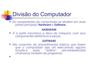 Divisão do Computador
n   Os componentes do computador se dividem em duas
      partes principais: Hardware e Software.
                        HARDWARE
n   É a parte mecânica e física da máquina, com seus
      componentes eletrônicos e peças.
                        SOFTWARE
n   São conjuntos de procedimentos básicos que fazem
      que o computador seja útil executando alguma
      função.A    essas   “ordens”  pre-estabelecidas
      chamamos também de programas.
n
 
