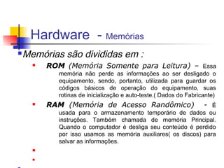 Hardware - Memórias
n   Memórias são divididas em :
      n   ROM (Memória Somente para Leitura) – Essa
             memória não perde as informações ao ser desligado o
             equipamento, sendo, portanto, utilizada para guardar os
             códigos básicos de operação do equipamento, suas
             rotinas de inicialização e auto-teste.( Dados do Fabricante)
      n   RAM (Memória de Acesso Randômico)                         - É
             usada para o armazenamento temporário de dados ou
             instruções. Também chamada de memória Principal.
             Quando o computador é desliga seu conteúdo é perdido
             por isso usamos as memória auxiliares( os discos) para
             salvar as informações.
      n

      n
 