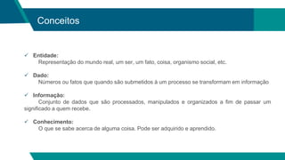 Conceitos
 Entidade:
Representação do mundo real, um ser, um fato, coisa, organismo social, etc.
 Dado:
Números ou fatos que quando são submetidos à um processo se transformam em informação
 Informação:
Conjunto de dados que são processados, manipulados e organizados a fim de passar um
significado a quem recebe.
 Conhecimento:
O que se sabe acerca de alguma coisa. Pode ser adquirido e aprendido.
 