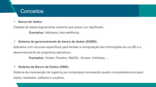 Conceitos
 Banco de dados:
Coleção de dados logicamente coerente que possui um significado.
Exemplos: biblioteca, lista telefônica,
 Sistema de gerenciamento de banco de dados (SGBD):
Aplicativo com recursos específicos para facilitar a manipulação das informações de um BD e o
desenvolvimento de programas aplicativos.
Exemplos: Oracle, Paradox, MySQL, Access, Interbase, ...
 Sistema de Banco de Dados (SBD):
Sistema de manutenção de registros por computador envolvendo quatro componentes principais:
dados, hardware, software e usuários.
 