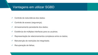 Vantagens em utilizar SGBD
 Controle de redundância dos dados;
 Controle de acesso (segurança);
 Armazenamento persistente dos dados;
 Existência de múltiplas interfaces para os usuários;
 Representação de relacionamentos complexos entre os dados;
 Manutenção de restrições de integridade;
 Recuperação de falhas;
 