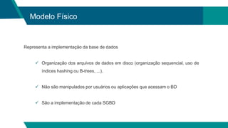 Modelo Físico
Representa a implementação da base de dados
 Organização dos arquivos de dados em disco (organização sequencial, uso de
índices hashing ou B-trees, ...).
 Não são manipulados por usuários ou aplicações que acessam o BD
 São a implementação de cada SGBD
 