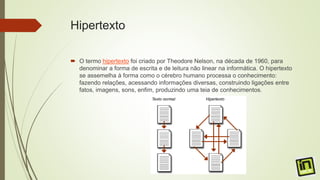 Hipertexto
 O termo hipertexto foi criado por Theodore Nelson, na década de 1960, para
denominar a forma de escrita e de leitura não linear na informática. O hipertexto
se assemelha à forma como o cérebro humano processa o conhecimento:
fazendo relações, acessando informações diversas, construindo ligações entre
fatos, imagens, sons, enfim, produzindo uma teia de conhecimentos.
 