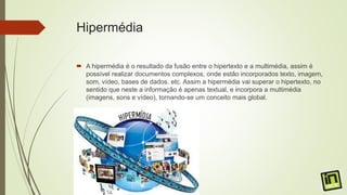 Hipermédia
 A hipermédia é o resultado da fusão entre o hipertexto e a multimédia, assim é
possível realizar documentos complexos, onde estão incorporados texto, imagem,
som, vídeo, bases de dados, etc. Assim a hipermédia vai superar o hipertexto, no
sentido que neste a informação é apenas textual, e incorpora a multimédia
(imagens, sons e vídeo), tornando-se um conceito mais global.
 