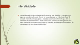 Interatividade
 Interatividade é um termo bastante abrangente, que significa a interação com
algo, na área de multimédia (Como se pode observar no vídeo) significa: “O
conceito interactivo migrou para a área dos sistemas multimédia que têm a
pretensão de tentar simular o modo como cada homem vai interagir com uma
dada massa de informação disponível na interface representada num monitor de
computador, ou num écran de televisão.”
 