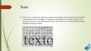 Texto
 Texto é um conjunto de palavras e frases encadeadas que permitem interpretação
e transmitem uma mensagem. É qualquer obra escrita em versão original e que
constitui um livro ou um documento escrito. Um texto é uma unidade linguística de
extensão superior à frase.
 