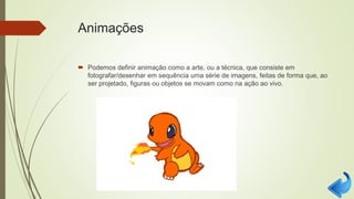 Animações
 Podemos definir animação como a arte, ou a técnica, que consiste em
fotografar/desenhar em sequência uma série de imagens, feitas de forma que, ao
ser projetado, figuras ou objetos se movam como na ação ao vivo.
 