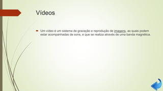 Vídeos
 Um vídeo é um sistema de gravação e reprodução de imagens, as quais podem
estar acompanhadas de sons, e que se realiza através de uma banda magnética.
 