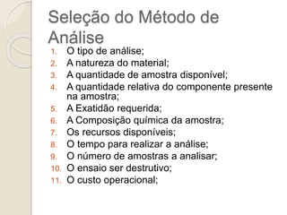 Seleção do Método de 
Análise 
1. O tipo de análise; 
2. A natureza do material; 
3. A quantidade de amostra disponível; 
4. A quantidade relativa do componente presente 
na amostra; 
5. A Exatidão requerida; 
6. A Composição química da amostra; 
7. Os recursos disponíveis; 
8. O tempo para realizar a análise; 
9. O número de amostras a analisar; 
10. O ensaio ser destrutivo; 
11. O custo operacional; 
 