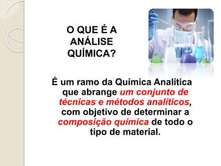 O QUE É A 
ANÁLISE 
QUÍMICA? 
É um ramo da Química Analítica 
que abrange um conjunto de 
técnicas e métodos analíticos, 
com objetivo de determinar a 
composição química de todo o 
tipo de material. 
 