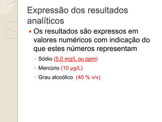 Expressão dos resultados 
analíticos 
 Os resultados são expressos em 
valores numéricos com indicação do 
que estes números representam 
◦ Sódio (5,0 mg/L ou ppm) 
◦ Mercúrio (10 μg/L) 
◦ Grau alcoólico (40 % v/v) 
 