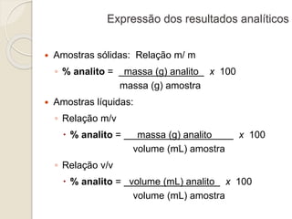 Expressão dos resultados analíticos 
 Amostras sólidas: Relação m/ m 
◦ % analito = massa (g) analito x 100 
massa (g) amostra 
 Amostras líquidas: 
◦ Relação m/v 
 % analito = massa (g) analito x 100 
volume (mL) amostra 
◦ Relação v/v 
 % analito = volume (mL) analito x 100 
volume (mL) amostra 
 
