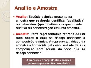 Analito e Amostra 
 Analito: Espécie química presente na 
amostra que se deseja identificar (qualitativa) 
ou determinar (quantitativa) sua quantidade 
relativa ou concentração em uma amostra. 
 Amostra: Parte representativa retirada de um 
todo sobre o qual se deseja conhecer a 
composição química. A representatividade da 
amostra é fornecida pela similaridade de sua 
composição com aquela do todo que se 
deseja conhecer. 
A amostra é o conjunto das espécies 
químicas que compõem o material. 
 