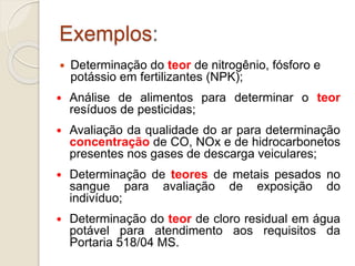 Exemplos: 
 Determinação do teor de nitrogênio, fósforo e 
potássio em fertilizantes (NPK); 
 Análise de alimentos para determinar o teor 
resíduos de pesticidas; 
 Avaliação da qualidade do ar para determinação 
concentração de CO, NOx e de hidrocarbonetos 
presentes nos gases de descarga veiculares; 
 Determinação de teores de metais pesados no 
sangue para avaliação de exposição do 
indivíduo; 
 Determinação do teor de cloro residual em água 
potável para atendimento aos requisitos da 
Portaria 518/04 MS. 
 